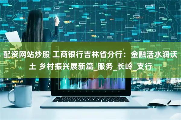 配资网站炒股 工商银行吉林省分行：金融活水润沃土 乡村振兴展新篇_服务_长岭_支行