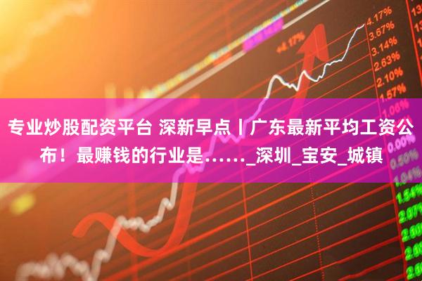 专业炒股配资平台 深新早点丨广东最新平均工资公布！最赚钱的行业是……_深圳_宝安_城镇