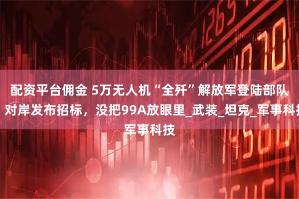 配资平台佣金 5万无人机“全歼”解放军登陆部队？对岸发布招标，没把99A放眼里_武装_坦克_军事科技