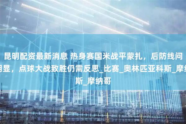 昆明配资最新消息 热身赛国米战平蒙扎，后防线问题明显，点球大战致胜仍需反思_比赛_奥林匹亚科斯_摩纳哥