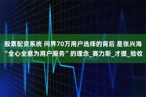 股票配资系统 问界70万用户选择的背后 是张兴海“全心全意为用户服务”的理念_赛力斯_才提_验收