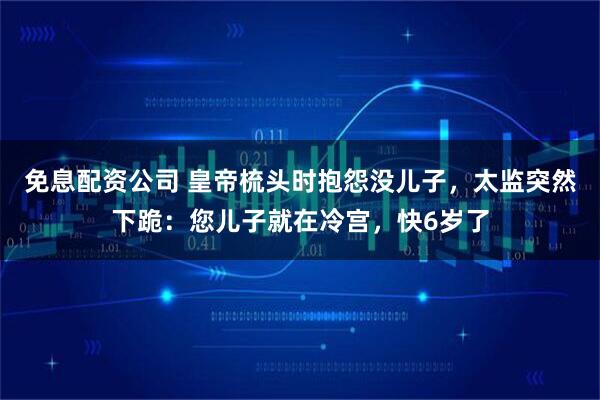 免息配资公司 皇帝梳头时抱怨没儿子，太监突然下跪：您儿子就在冷宫，快6岁了