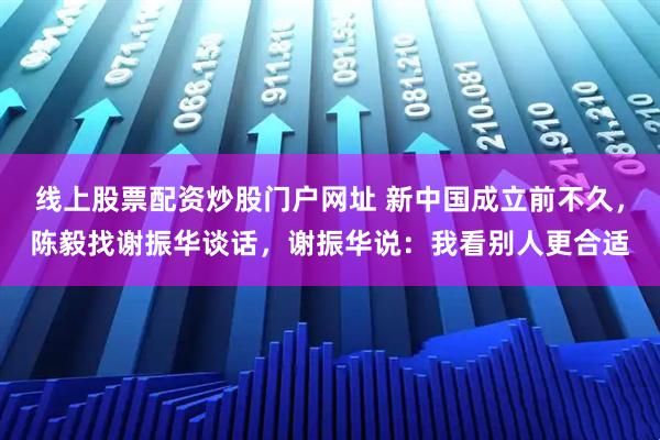 线上股票配资炒股门户网址 新中国成立前不久，陈毅找谢振华谈话，谢振华说：我看别人更合适