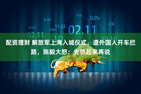 配资理财 解放军上海入城仪式，遭外国人开车拦路，陈毅大怒：先抓起来再说