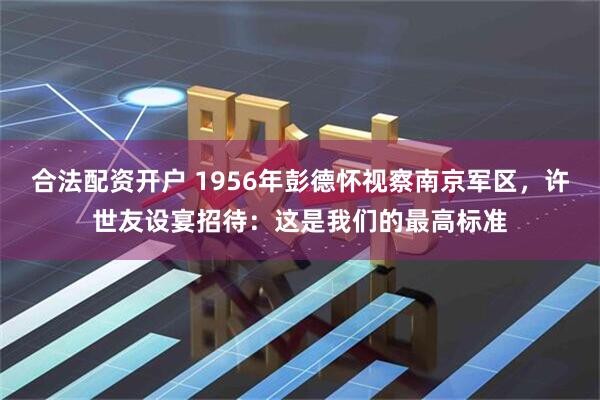 合法配资开户 1956年彭德怀视察南京军区，许世友设宴招待：这是我们的最高标准